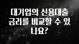 간편확인 대기업의 신용대출 금리를 비교할 수 있나요? 뜨거운 관심 감사합니다