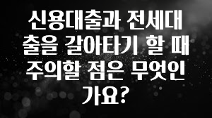방금 전달받은 신용대출과 전세대출을 갈아타기 할 때 주의할 점은 무엇인가요? 주목하고 계십니다