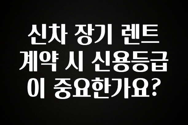 꼭 봐야하는 이유 신차 장기 렌트 계약 시 신용등급이 중요한가요? 실간 리뷰